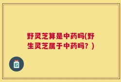 野灵芝算是中药吗(野生灵芝属于中药吗？)