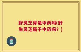 野灵芝算是中药吗(野生灵芝属于中药吗？)