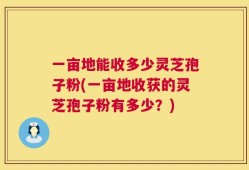 一亩地能收多少灵芝孢子粉(一亩地收获的灵芝孢子粉有多少？)