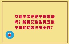 艾瑞生灵芝孢子粉靠谱吗？解析艾瑞生灵芝孢子粉的功效与安全性？