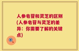 人参皂苷和灵芝的区别(人参皂苷与灵芝的差异：你需要了解的关键点)