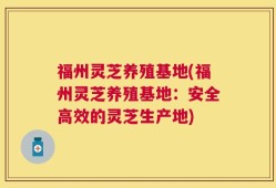 福州灵芝养殖基地(福州灵芝养殖基地：安全高效的灵芝生产地)