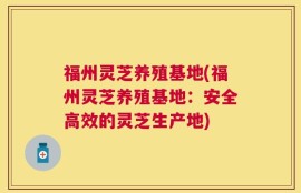 福州灵芝养殖基地(福州灵芝养殖基地：安全高效的灵芝生产地)