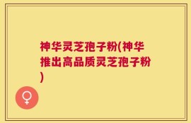 神华灵芝孢子粉(神华推出高品质灵芝孢子粉)