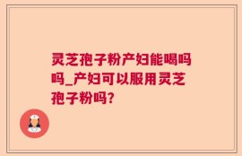 灵芝孢子粉产妇能喝吗吗_产妇可以服用灵芝孢子粉吗？