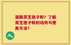 灌肠灵芝孢子粉？了解灵芝孢子粉的功效与使用方法？