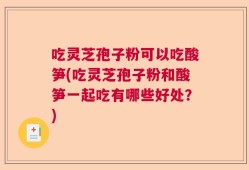 吃灵芝孢子粉可以吃酸笋(吃灵芝孢子粉和酸笋一起吃有哪些好处？)