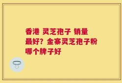 香港 灵芝孢子 销量最好？金寨灵芝孢子粉哪个牌子好
