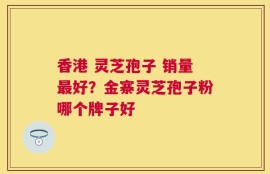 香港 灵芝孢子 销量最好？金寨灵芝孢子粉哪个牌子好