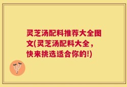 灵芝汤配料推荐大全图文(灵芝汤配料大全，快来挑选适合你的!)