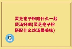 灵芝孢子粉陪什么一起煲汤好喝(灵芝孢子粉搭配什么炖汤最美味)