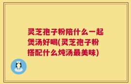 灵芝孢子粉陪什么一起煲汤好喝(灵芝孢子粉搭配什么炖汤最美味)