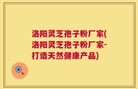 洛阳灵芝孢子粉厂家(洛阳灵芝孢子粉厂家-打造天然健康产品)