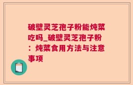 破壁灵芝孢子粉能炖菜吃吗_破壁灵芝孢子粉：炖菜食用方法与注意事项