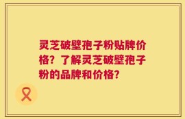 灵芝破壁孢子粉贴牌价格？了解灵芝破壁孢子粉的品牌和价格？