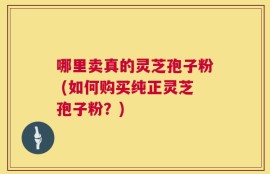 哪里卖真的灵芝孢子粉 (如何购买纯正灵芝孢子粉？)