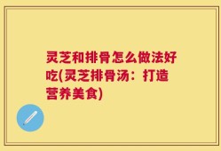 灵芝和排骨怎么做法好吃(灵芝排骨汤：打造营养美食)