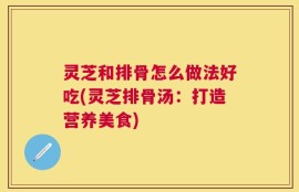 灵芝和排骨怎么做法好吃(灵芝排骨汤：打造营养美食)