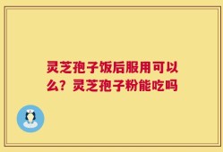 灵芝孢子饭后服用可以么？灵芝孢子粉能吃吗