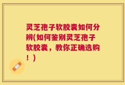 灵芝孢子软胶囊如何分辨(如何鉴别灵芝孢子软胶囊，教你正确选购！)