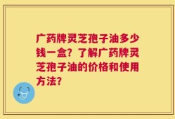 广药牌灵芝孢子油多少钱一盒？了解广药牌灵芝孢子油的价格和使用方法？
