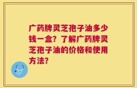 广药牌灵芝孢子油多少钱一盒？了解广药牌灵芝孢子油的价格和使用方法？