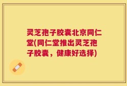 灵芝孢子胶囊北京同仁堂(同仁堂推出灵芝孢子胶囊，健康好选择)