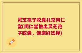 灵芝孢子胶囊北京同仁堂(同仁堂推出灵芝孢子胶囊，健康好选择)