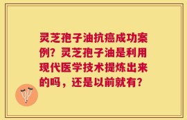 灵芝孢子油抗癌成功案例？灵芝孢子油是利用现代医学技术提炼出来的吗，还是以前就有？