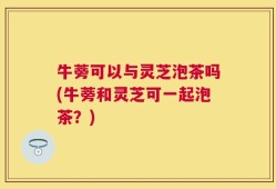 牛蒡可以与灵芝泡茶吗(牛蒡和灵芝可一起泡茶？)
