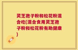 灵芝孢子粉和松花粉混合吃(混合食用灵芝孢子粉和松花粉有助健康)