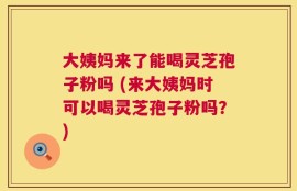 大姨妈来了能喝灵芝孢子粉吗 (来大姨妈时可以喝灵芝孢子粉吗？)