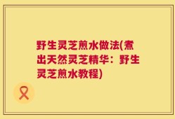 野生灵芝煎水做法(煮出天然灵芝精华：野生灵芝煎水教程)