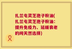 扎兰屯灵芝孢子粉油(扎兰屯灵芝孢子粉油：提升免疫力、延缓衰老的纯天然选择)
