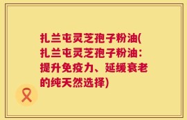 扎兰屯灵芝孢子粉油(扎兰屯灵芝孢子粉油：提升免疫力、延缓衰老的纯天然选择)