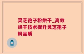 灵芝孢子粉烘干_高效烘干技术提升灵芝孢子粉品质
