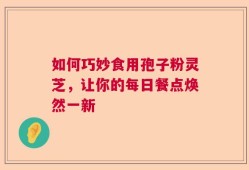 如何巧妙食用孢子粉灵芝，让你的每日餐点焕然一新