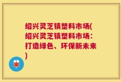 绍兴灵芝镇塑料市场(绍兴灵芝镇塑料市场：打造绿色、环保新未来)