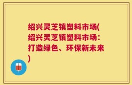 绍兴灵芝镇塑料市场(绍兴灵芝镇塑料市场：打造绿色、环保新未来)