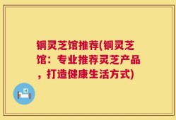 铜灵芝馆推荐(铜灵芝馆：专业推荐灵芝产品，打造健康生活方式)