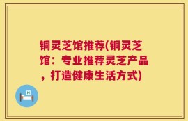 铜灵芝馆推荐(铜灵芝馆：专业推荐灵芝产品，打造健康生活方式)
