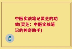 中医实战笔记灵芝的功效(灵芝：中医实战笔记的神奇助手)