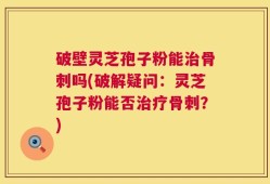 破壁灵芝孢子粉能治骨刺吗(破解疑问：灵芝孢子粉能否治疗骨刺？)