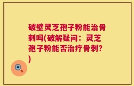 破壁灵芝孢子粉能治骨刺吗(破解疑问：灵芝孢子粉能否治疗骨刺？)