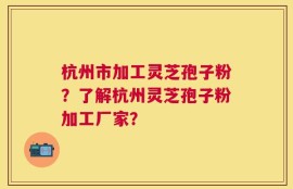 杭州市加工灵芝孢子粉？了解杭州灵芝孢子粉加工厂家？