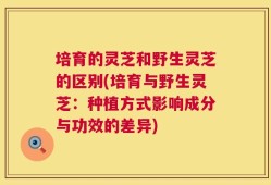 培育的灵芝和野生灵芝的区别(培育与野生灵芝：种植方式影响成分与功效的差异)