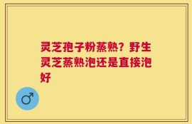灵芝孢子粉蒸熟？野生灵芝蒸熟泡还是直接泡好