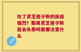 吃了灵芝孢子粉的反应强烈？服用灵芝孢子粉后会头晕吗需要注意什么