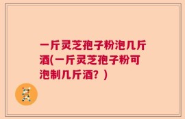 一斤灵芝孢子粉泡几斤酒(一斤灵芝孢子粉可泡制几斤酒？)
