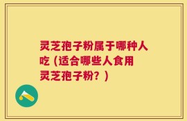 灵芝孢子粉属于哪种人吃 (适合哪些人食用灵芝孢子粉？)